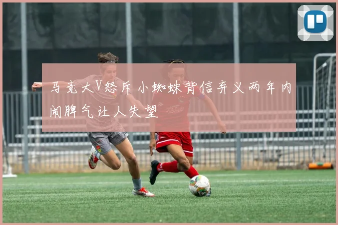 马竞大V怒斥小蜘蛛背信弃义两年内闹脾气让人失望