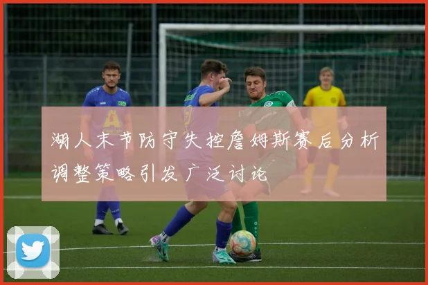 湖人末节防守失控詹姆斯赛后分析调整策略引发广泛讨论