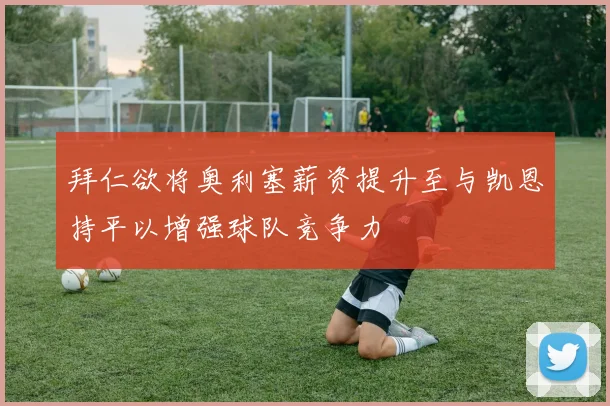 拜仁欲将奥利塞薪资提升至与凯恩持平以增强球队竞争力