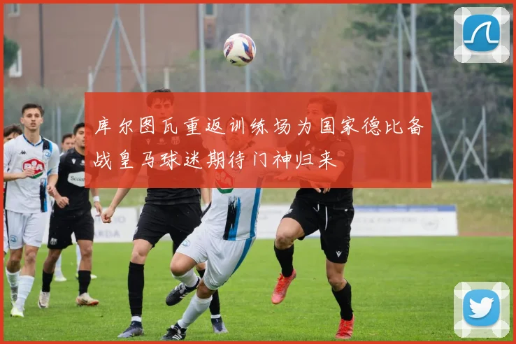 库尔图瓦重返训练场为国家德比备战皇马球迷期待门神归来
