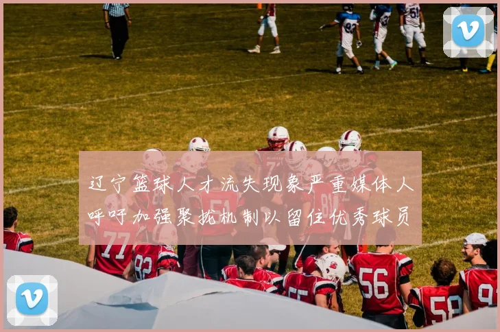 辽宁篮球人才流失现象严重媒体人呼吁加强聚拢机制以留住优秀球员