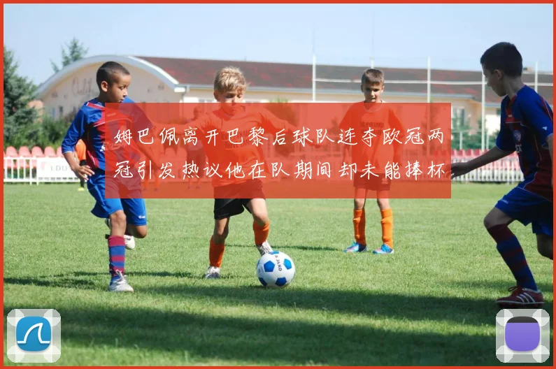姆巴佩离开巴黎后球队连夺欧冠两冠引发热议他在队期间却未能捧杯