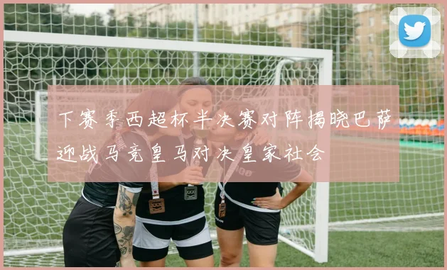 下赛季西超杯半决赛对阵揭晓巴萨迎战马竞皇马对决皇家社会