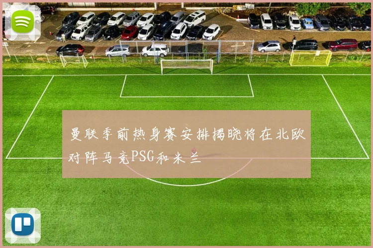 曼联季前热身赛安排揭晓将在北欧对阵马竞PSG和米兰