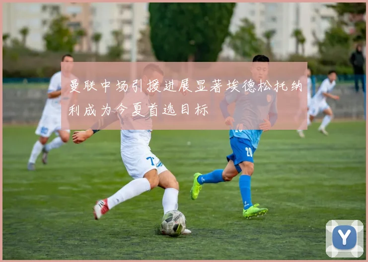 曼联中场引援进展显著埃德松托纳利成为今夏首选目标