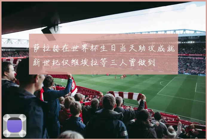 萨拉赫在世界杯生日当天助攻成就新世纪仅维埃拉等三人曾做到