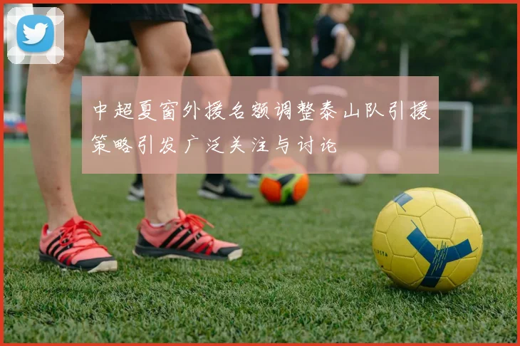中超夏窗外援名额调整泰山队引援策略引发广泛关注与讨论