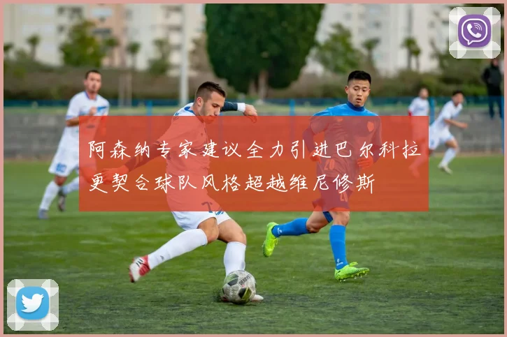 阿森纳专家建议全力引进巴尔科拉更契合球队风格超越维尼修斯
