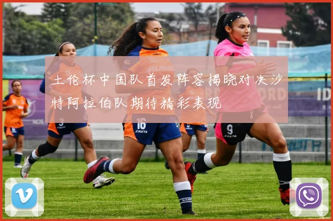 土伦杯中国队首发阵容揭晓对决沙特阿拉伯队期待精彩表现