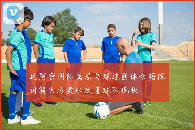 迈阿密国际高层与球迷团体会晤探讨解决方案以改善球队现状
