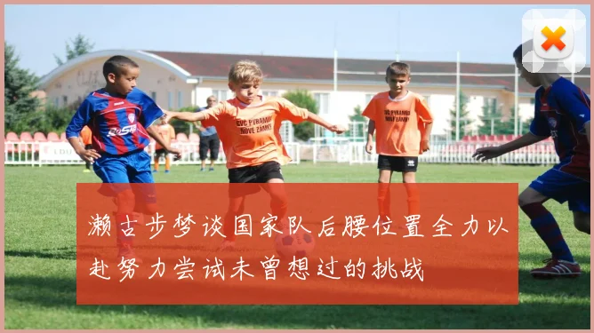 濑古步梦谈国家队后腰位置全力以赴努力尝试未曾想过的挑战