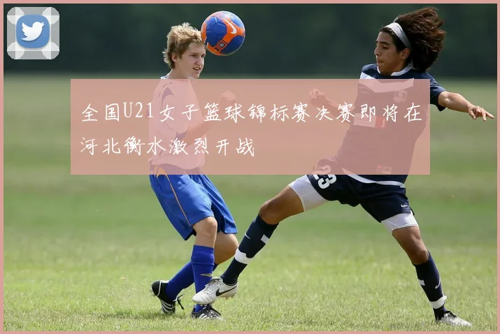 全国U21女子篮球锦标赛决赛即将在河北衡水激烈开战