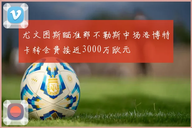 尤文图斯瞄准那不勒斯中场洛博特卡转会费接近3000万欧元