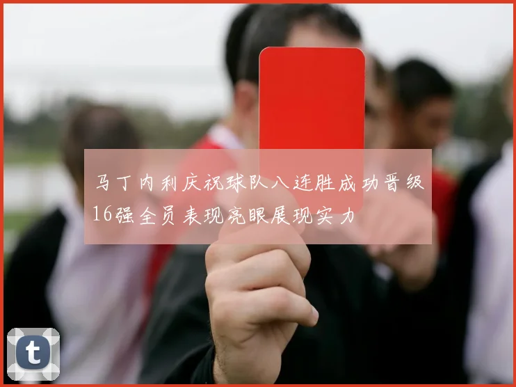 马丁内利庆祝球队八连胜成功晋级16强全员表现亮眼展现实力