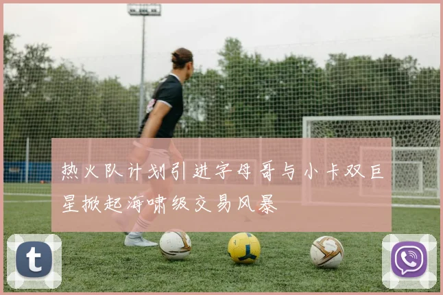 热火队计划引进字母哥与小卡双巨星掀起海啸级交易风暴