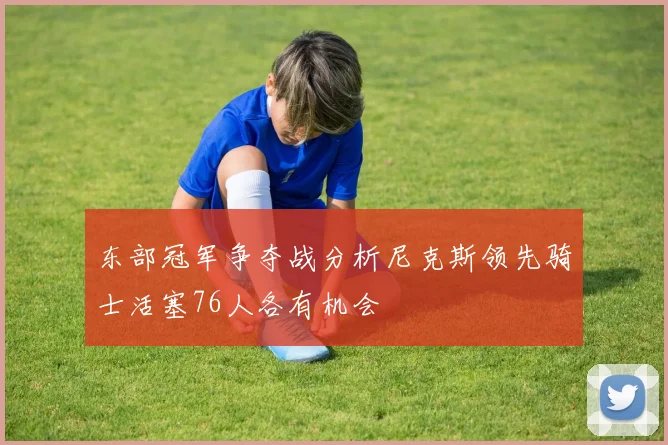 东部冠军争夺战分析尼克斯领先骑士活塞76人各有机会