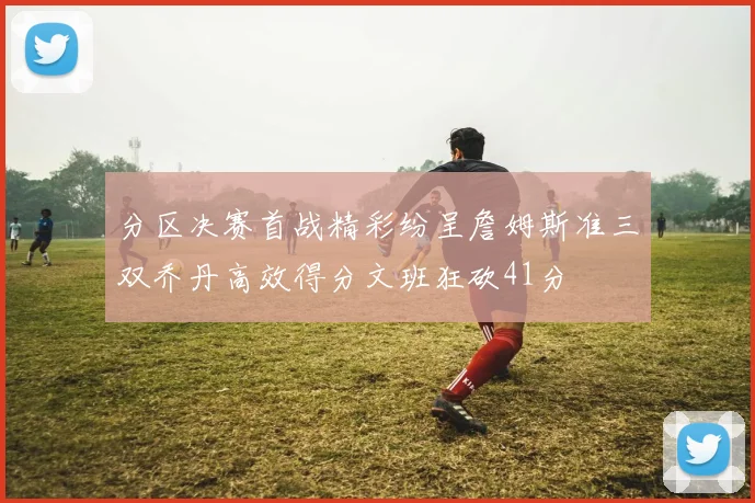 分区决赛首战精彩纷呈詹姆斯准三双乔丹高效得分文班狂砍41分