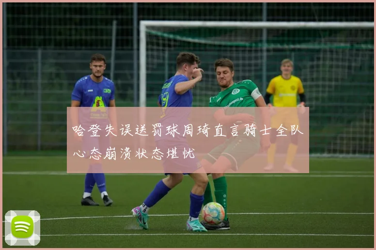 哈登失误送罚球周琦直言骑士全队心态崩溃状态堪忧