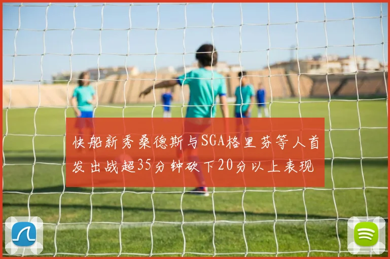 快船新秀桑德斯与SGA格里芬等人首发出战超35分钟砍下20分以上表现亮眼