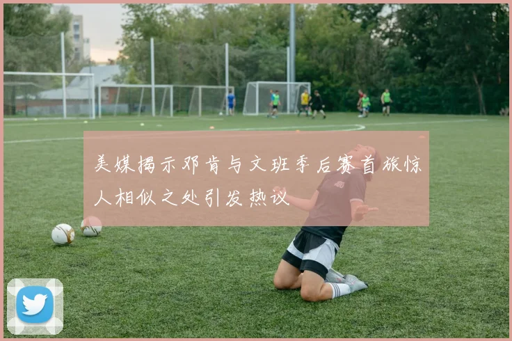 美媒揭示邓肯与文班季后赛首旅惊人相似之处引发热议