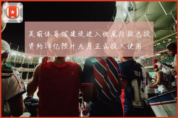 吴前体育馆建设进入收尾阶段总投资约18亿预计九月正式投入使用