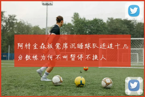 阿特金森板凳席沉睡球队连追十几分教练为何不叫暂停不换人
