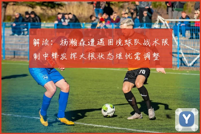 解读：杨瀚森遭遇困境球队战术限制中锋发挥大根状态堪忧需调整