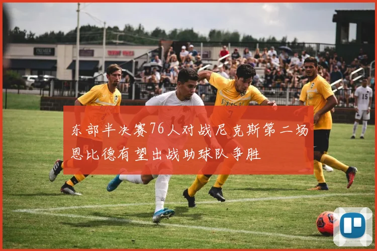东部半决赛76人对战尼克斯第二场恩比德有望出战助球队争胜
