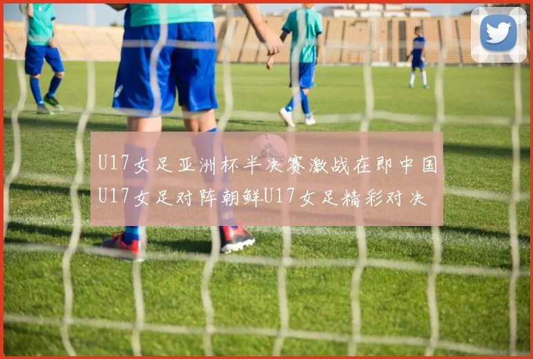 U17女足亚洲杯半决赛激战在即中国U17女足对阵朝鲜U17女足精彩对决即将开启