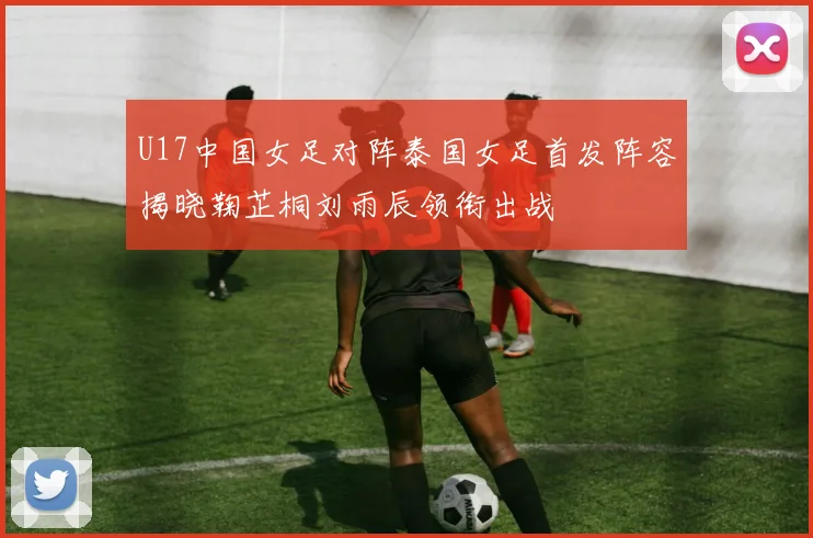 U17中国女足对阵泰国女足首发阵容揭晓鞠芷桐刘雨辰领衔出战